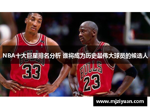 NBA十大巨星排名分析 谁将成为历史最伟大球员的候选人