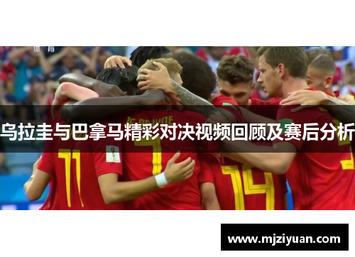 乌拉圭与巴拿马精彩对决视频回顾及赛后分析