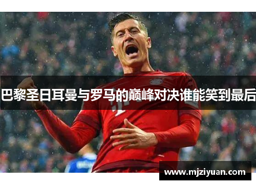 巴黎圣日耳曼与罗马的巅峰对决谁能笑到最后